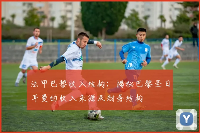 法甲巴黎收入结构：揭秘巴黎圣日耳曼的收入来源及财务结构