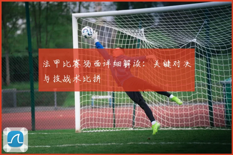 法甲比赛场面详细解读：关键对决与技战术比拼